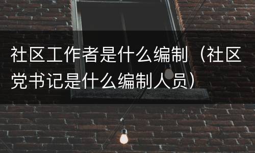 社区工作者是什么编制（社区党书记是什么编制人员）