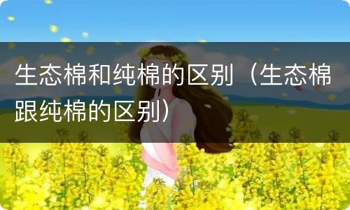 生态棉和纯棉的区别（生态棉跟纯棉的区别）