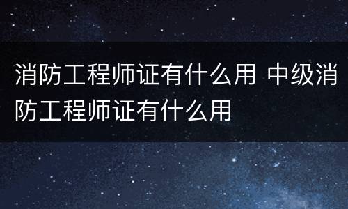 消防工程师证有什么用 中级消防工程师证有什么用