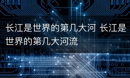长江是世界的第几大河 长江是世界的第几大河流