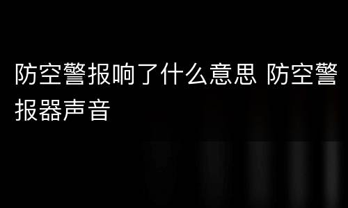 防空警报响了什么意思 防空警报器声音