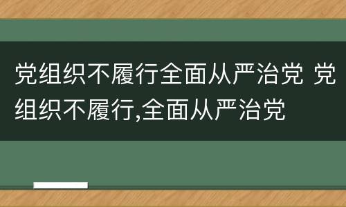 党组织不履行全面从严治党 党组织不履行,全面从严治党