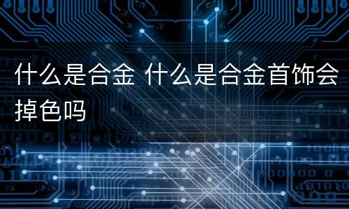 什么是合金 什么是合金首饰会掉色吗