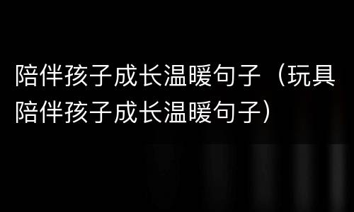 陪伴孩子成长温暖句子（玩具陪伴孩子成长温暖句子）
