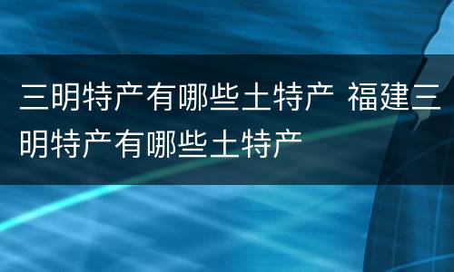 三明特产有哪些土特产 福建三明特产有哪些土特产
