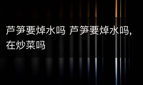 芦笋要焯水吗 芦笋要焯水吗,在炒菜吗