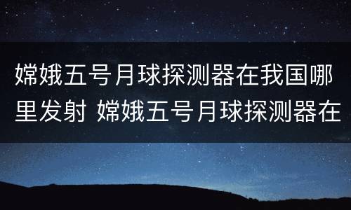 嫦娥五号月球探测器在我国哪里发射 嫦娥五号月球探测器在我国哪里发射具有什么特点