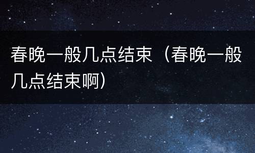 春晚一般几点结束（春晚一般几点结束啊）