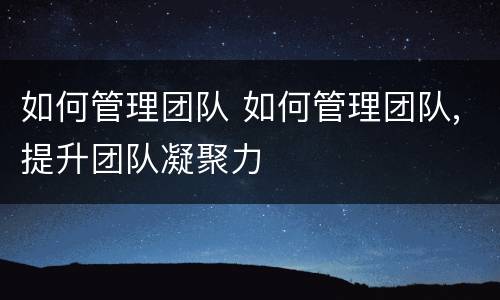 如何管理团队 如何管理团队,提升团队凝聚力