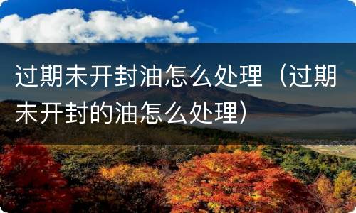 过期未开封油怎么处理（过期未开封的油怎么处理）
