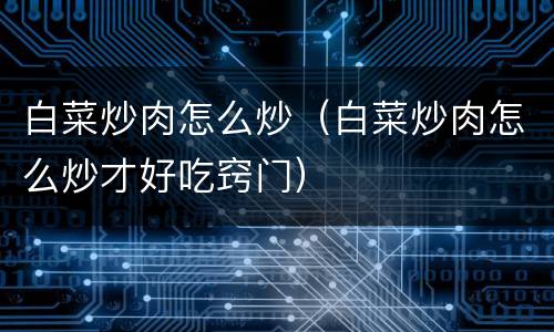 白菜炒肉怎么炒（白菜炒肉怎么炒才好吃窍门）