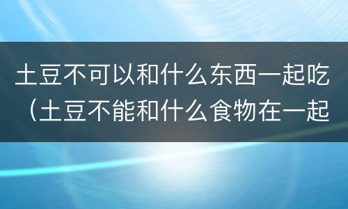 土豆不可以和什么东西一起吃（土豆不能和什么食物在一起吃）