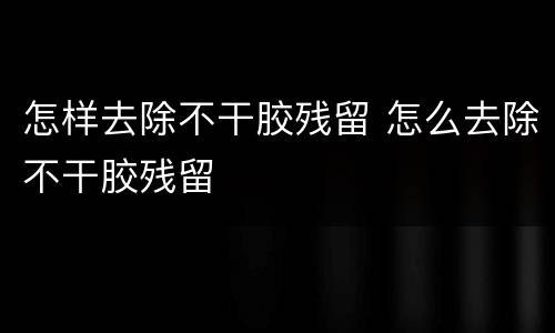 怎样去除不干胶残留 怎么去除不干胶残留