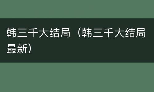 韩三千大结局（韩三千大结局最新）