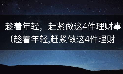 趁着年轻，赶紧做这4件理财事（趁着年轻,赶紧做这4件理财事）