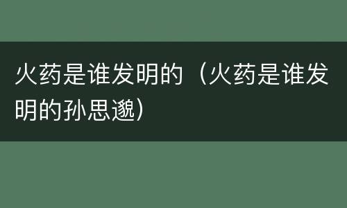 火药是谁发明的（火药是谁发明的孙思邈）