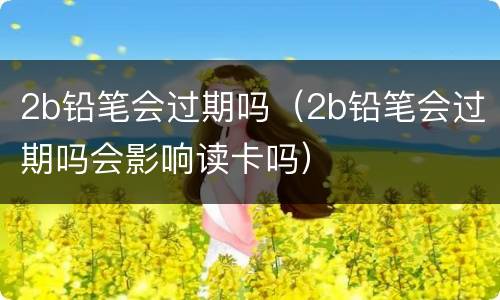 2b铅笔会过期吗（2b铅笔会过期吗会影响读卡吗）