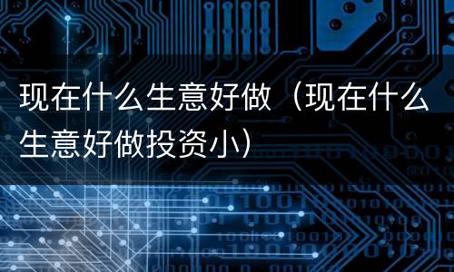 现在什么生意好做（现在什么生意好做投资小）