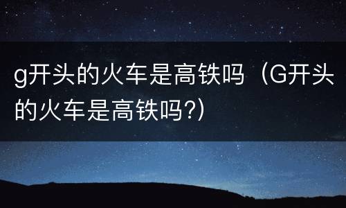 g开头的火车是高铁吗（G开头的火车是高铁吗?）
