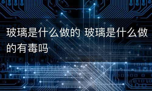玻璃是什么做的 玻璃是什么做的有毒吗