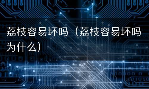 荔枝容易坏吗（荔枝容易坏吗为什么）