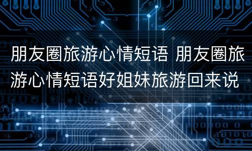 朋友圈旅游心情短语 朋友圈旅游心情短语好姐妹旅游回来说说