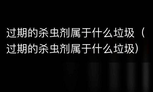 过期的杀虫剂属于什么垃圾（过期的杀虫剂属于什么垃圾）