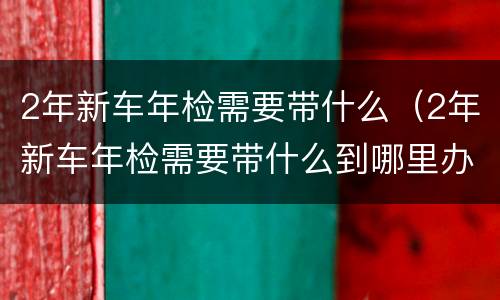 2年新车年检需要带什么（2年新车年检需要带什么到哪里办理）