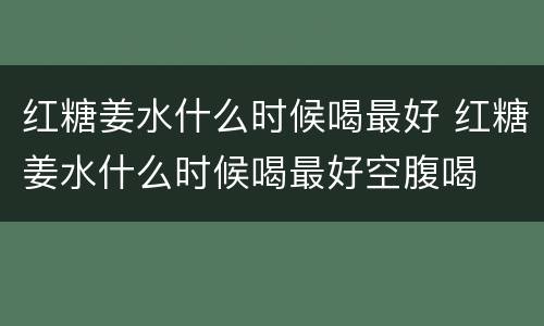 红糖姜水什么时候喝最好 红糖姜水什么时候喝最好空腹喝