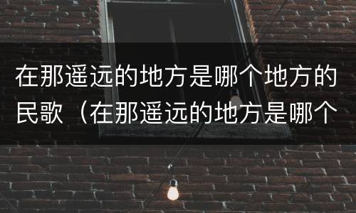 在那遥远的地方是哪个地方的民歌（在那遥远的地方是哪个地方的民歌歌曲）