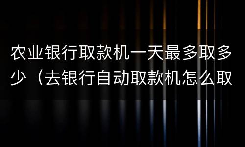 农业银行取款机一天最多取多少（去银行自动取款机怎么取钱）