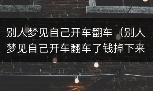 别人梦见自己开车翻车（别人梦见自己开车翻车了钱掉下来被别人拿走了）