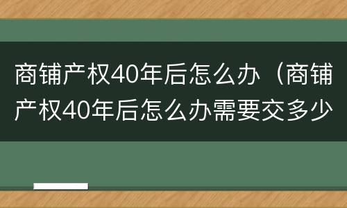 商铺产权40年后怎么办（商铺产权40年后怎么办需要交多少钱）