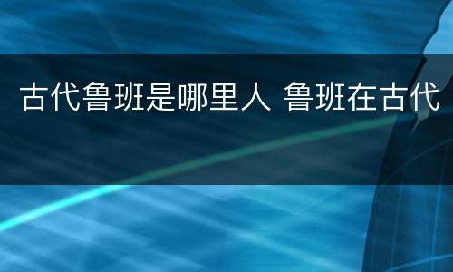 古代鲁班是哪里人 鲁班在古代