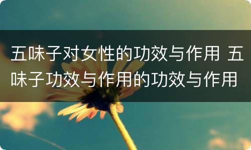 五味子对女性的功效与作用 五味子功效与作用的功效与作用及禁忌症