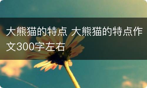 大熊猫的特点 大熊猫的特点作文300字左右