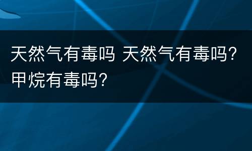 天然气有毒吗 天然气有毒吗?甲烷有毒吗?