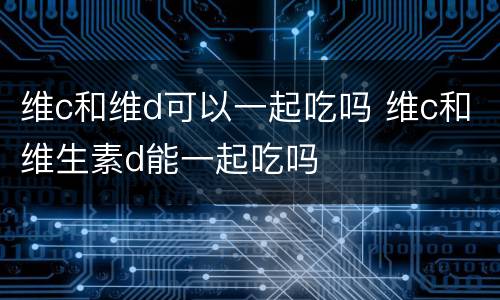 维c和维d可以一起吃吗 维c和维生素d能一起吃吗