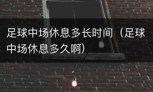 足球中场休息多长时间（足球中场休息多久啊）