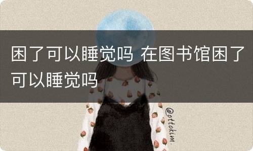 困了可以睡觉吗 在图书馆困了可以睡觉吗