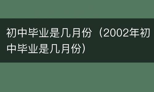 初中毕业是几月份（2002年初中毕业是几月份）
