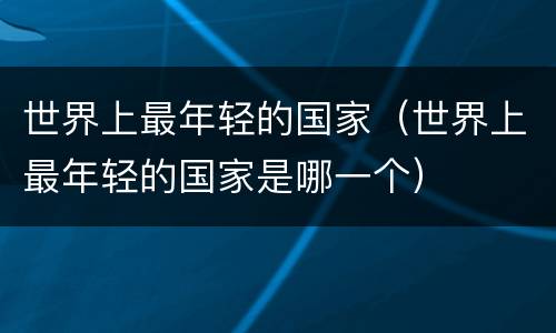 世界上最年轻的国家（世界上最年轻的国家是哪一个）