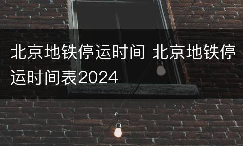 北京地铁停运时间 北京地铁停运时间表2024