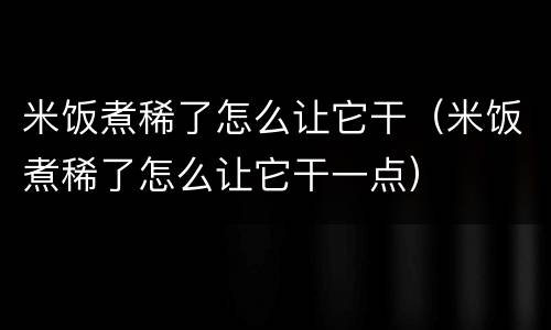 米饭煮稀了怎么让它干（米饭煮稀了怎么让它干一点）