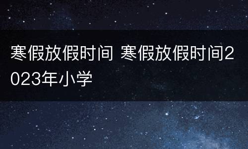 寒假放假时间 寒假放假时间2023年小学