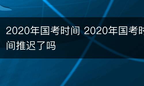 2020年国考时间 2020年国考时间推迟了吗