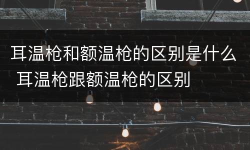 耳温枪和额温枪的区别是什么 耳温枪跟额温枪的区别