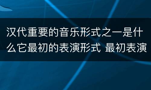 汉代重要的音乐形式之一是什么它最初的表演形式 最初表演形式是徒歌的汉代重要的音乐形式是什么
