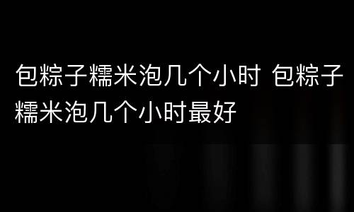 包粽子糯米泡几个小时 包粽子糯米泡几个小时最好