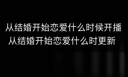 从结婚开始恋爱什么时候开播 从结婚开始恋爱什么时更新